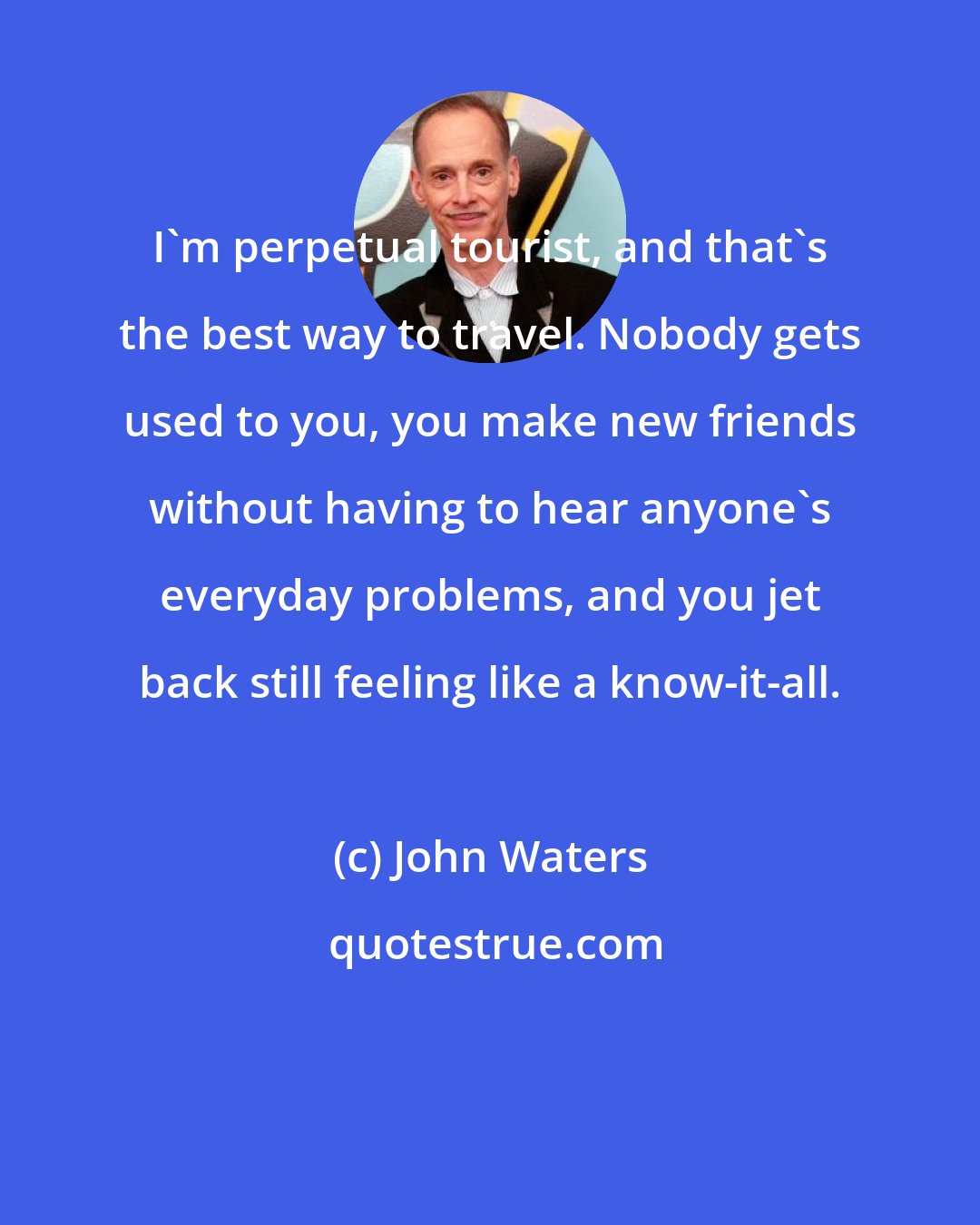 John Waters: I'm perpetual tourist, and that's the best way to travel. Nobody gets used to you, you make new friends without having to hear anyone's everyday problems, and you jet back still feeling like a know-it-all.