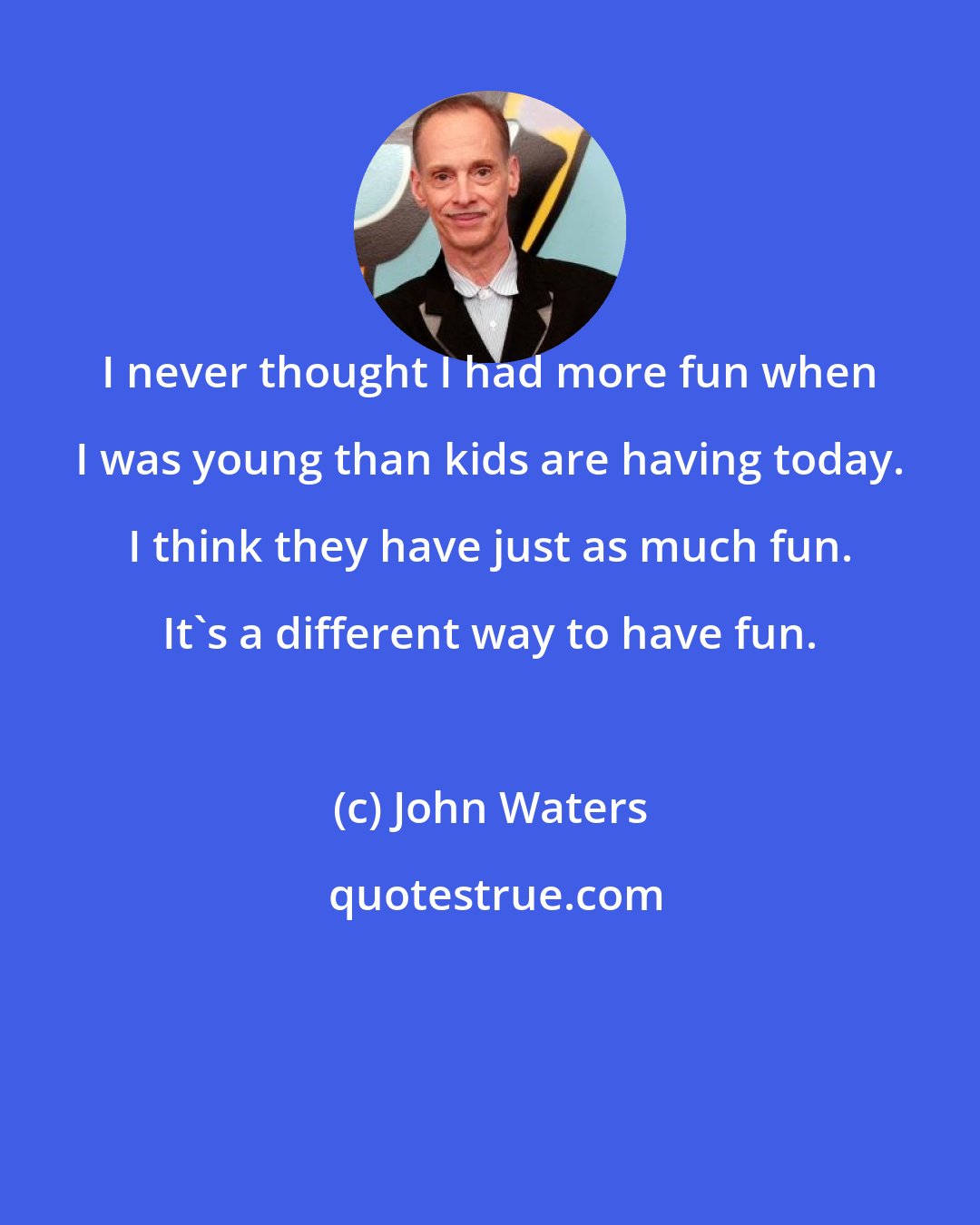 John Waters: I never thought I had more fun when I was young than kids are having today. I think they have just as much fun. It's a different way to have fun.