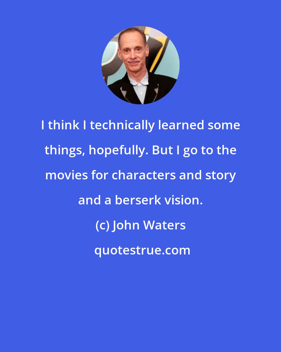 John Waters: I think I technically learned some things, hopefully. But I go to the movies for characters and story and a berserk vision.