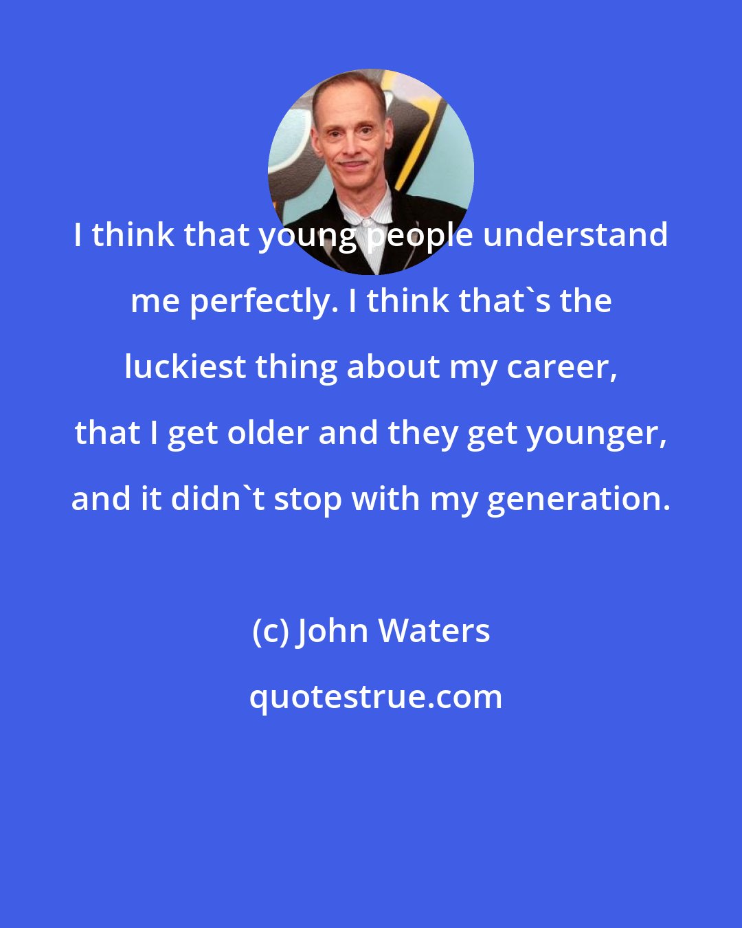 John Waters: I think that young people understand me perfectly. I think that's the luckiest thing about my career, that I get older and they get younger, and it didn't stop with my generation.