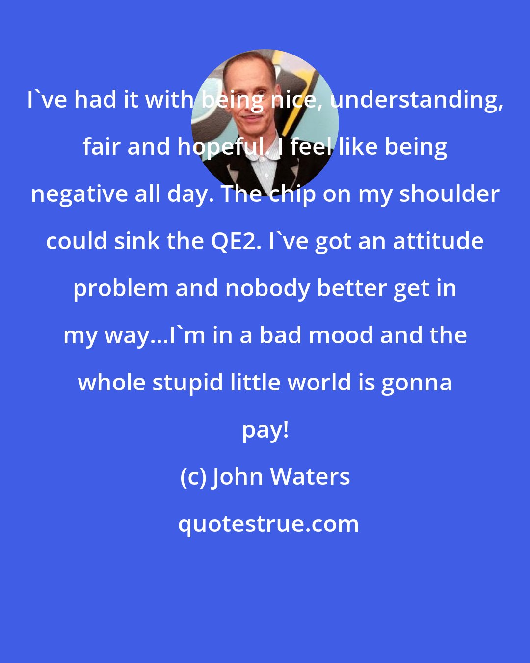 John Waters: I've had it with being nice, understanding, fair and hopeful. I feel like being negative all day. The chip on my shoulder could sink the QE2. I've got an attitude problem and nobody better get in my way...I'm in a bad mood and the whole stupid little world is gonna pay!