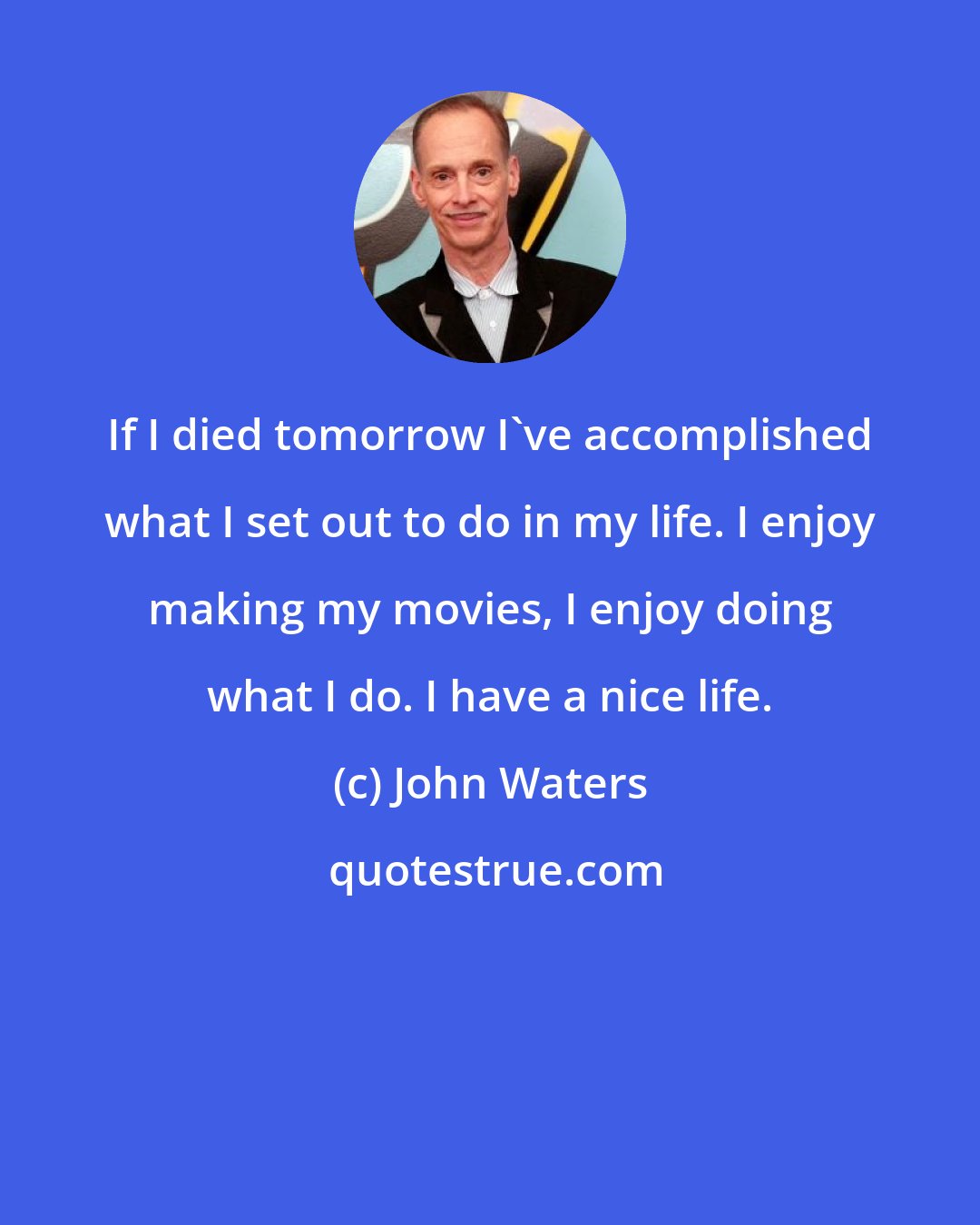 John Waters: If I died tomorrow I've accomplished what I set out to do in my life. I enjoy making my movies, I enjoy doing what I do. I have a nice life.