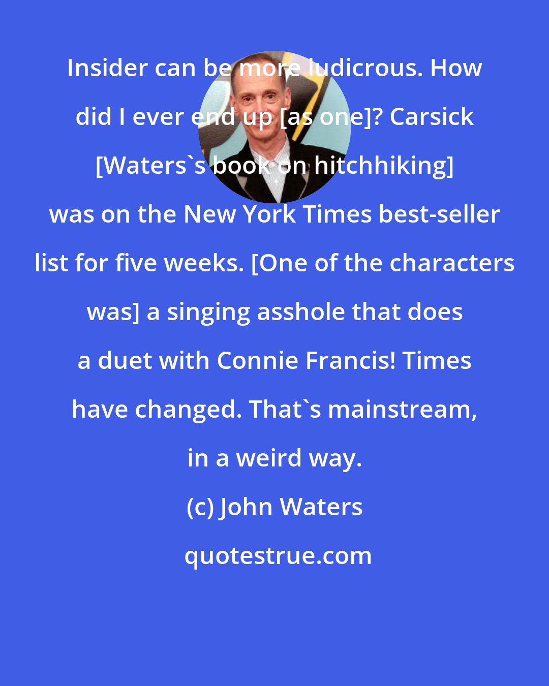 John Waters: Insider can be more ludicrous. How did I ever end up [as one]? Carsick [Waters's book on hitchhiking] was on the New York Times best-seller list for five weeks. [One of the characters was] a singing asshole that does a duet with Connie Francis! Times have changed. That's mainstream, in a weird way.