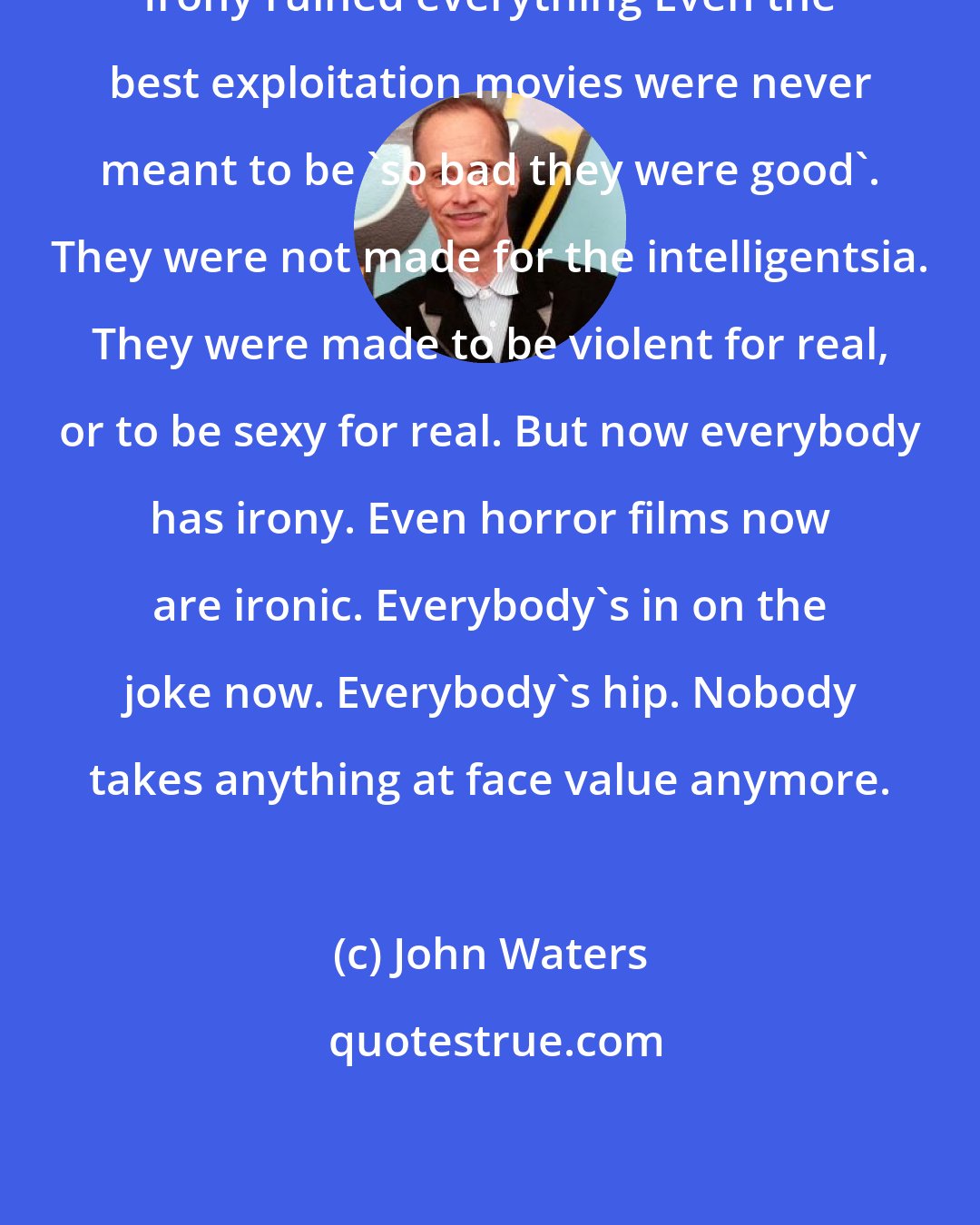 John Waters: Irony ruined everything Even the best exploitation movies were never meant to be `so bad they were good`. They were not made for the intelligentsia. They were made to be violent for real, or to be sexy for real. But now everybody has irony. Even horror films now are ironic. Everybody's in on the joke now. Everybody's hip. Nobody takes anything at face value anymore.