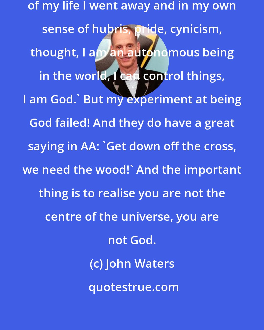 John Waters: What happened is that in the middle of my life I went away and in my own sense of hubris, pride, cynicism, thought, I am an autonomous being in the world, I can control things, I am God.' But my experiment at being God failed! And they do have a great saying in AA: 'Get down off the cross, we need the wood!' And the important thing is to realise you are not the centre of the universe, you are not God.
