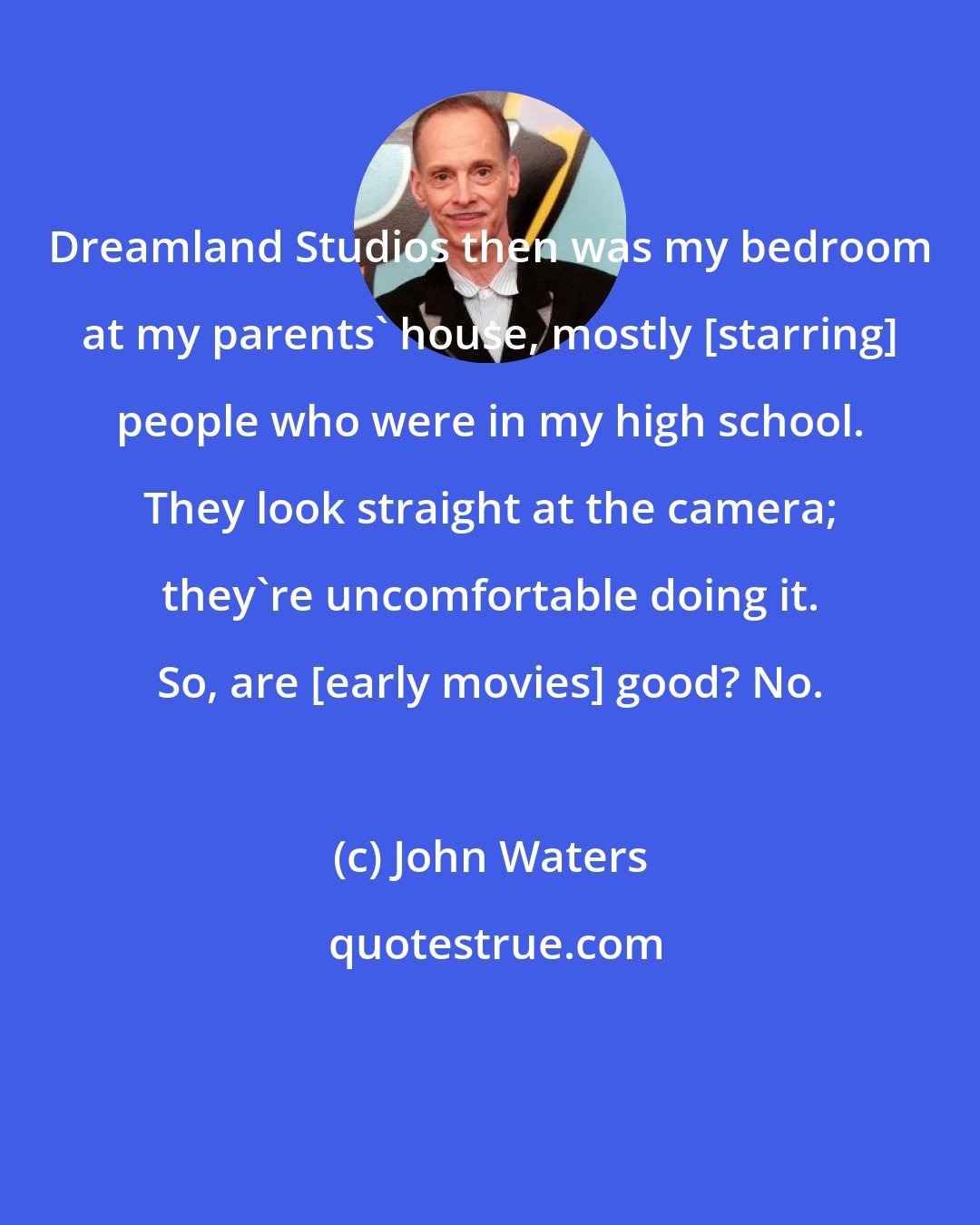 John Waters: Dreamland Studios then was my bedroom at my parents' house, mostly [starring] people who were in my high school. They look straight at the camera; they're uncomfortable doing it. So, are [early movies] good? No.