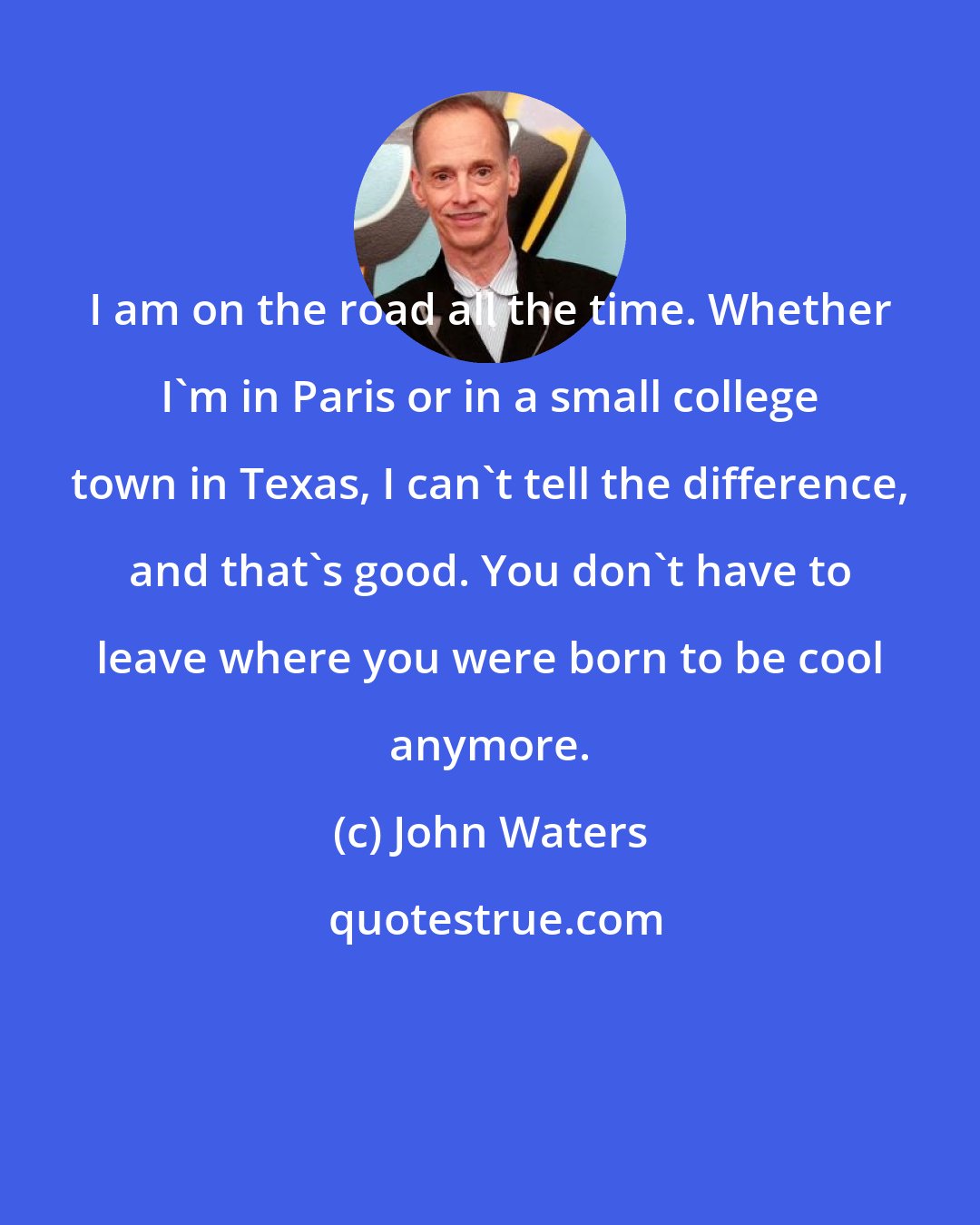 John Waters: I am on the road all the time. Whether I'm in Paris or in a small college town in Texas, I can't tell the difference, and that's good. You don't have to leave where you were born to be cool anymore.