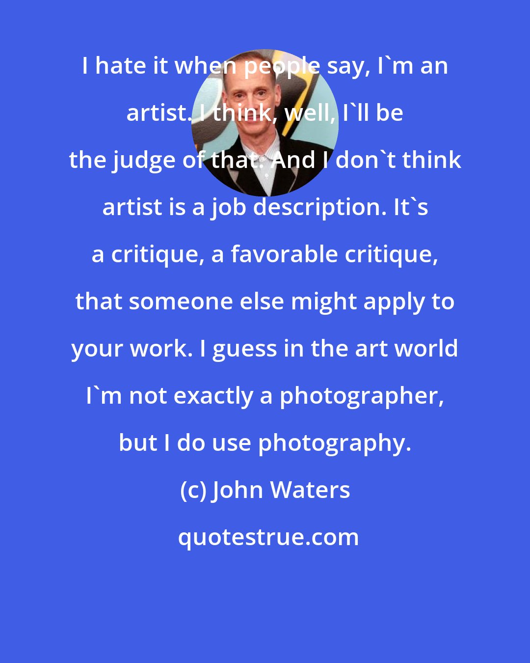 John Waters: I hate it when people say, I'm an artist. I think, well, I'll be the judge of that. And I don't think artist is a job description. It's a critique, a favorable critique, that someone else might apply to your work. I guess in the art world I'm not exactly a photographer, but I do use photography.