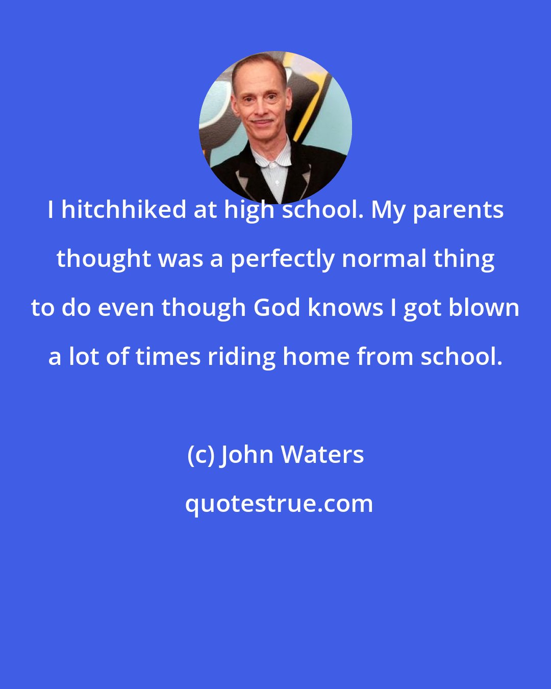 John Waters: I hitchhiked at high school. My parents thought was a perfectly normal thing to do even though God knows I got blown a lot of times riding home from school.