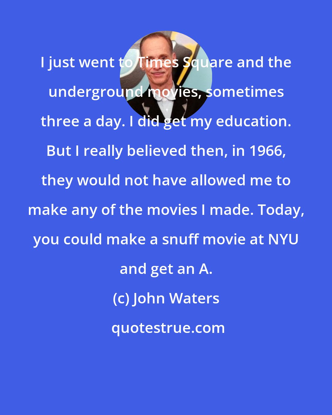 John Waters: I just went to Times Square and the underground movies, sometimes three a day. I did get my education. But I really believed then, in 1966, they would not have allowed me to make any of the movies I made. Today, you could make a snuff movie at NYU and get an A.