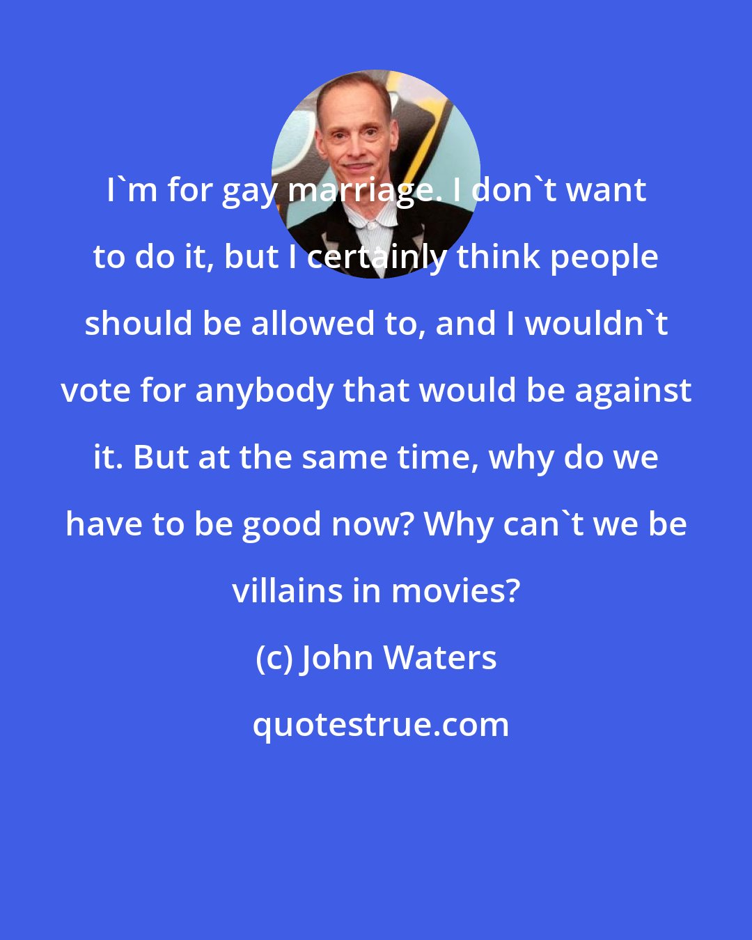 John Waters: I'm for gay marriage. I don't want to do it, but I certainly think people should be allowed to, and I wouldn't vote for anybody that would be against it. But at the same time, why do we have to be good now? Why can't we be villains in movies?