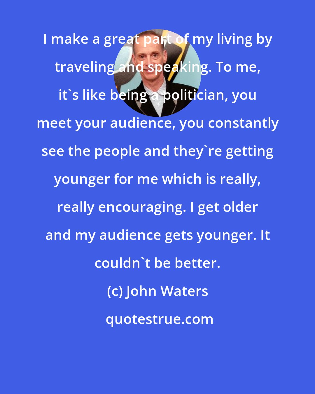 John Waters: I make a great part of my living by traveling and speaking. To me, it's like being a politician, you meet your audience, you constantly see the people and they're getting younger for me which is really, really encouraging. I get older and my audience gets younger. It couldn't be better.