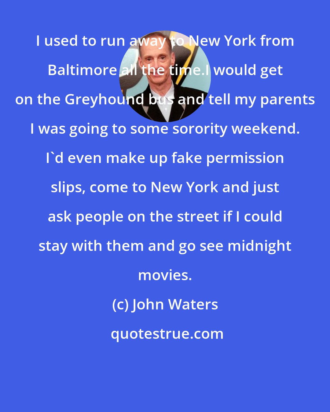 John Waters: I used to run away to New York from Baltimore all the time.I would get on the Greyhound bus and tell my parents I was going to some sorority weekend. I'd even make up fake permission slips, come to New York and just ask people on the street if I could stay with them and go see midnight movies.