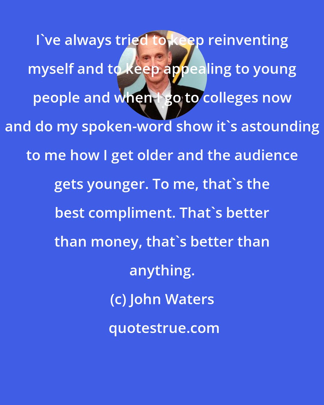 John Waters: I've always tried to keep reinventing myself and to keep appealing to young people and when I go to colleges now and do my spoken-word show it's astounding to me how I get older and the audience gets younger. To me, that's the best compliment. That's better than money, that's better than anything.