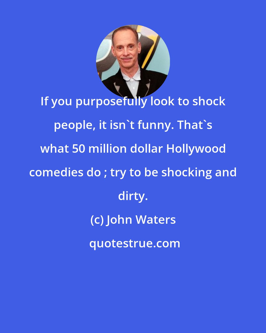 John Waters: If you purposefully look to shock people, it isn't funny. That's what 50 million dollar Hollywood comedies do ; try to be shocking and dirty.