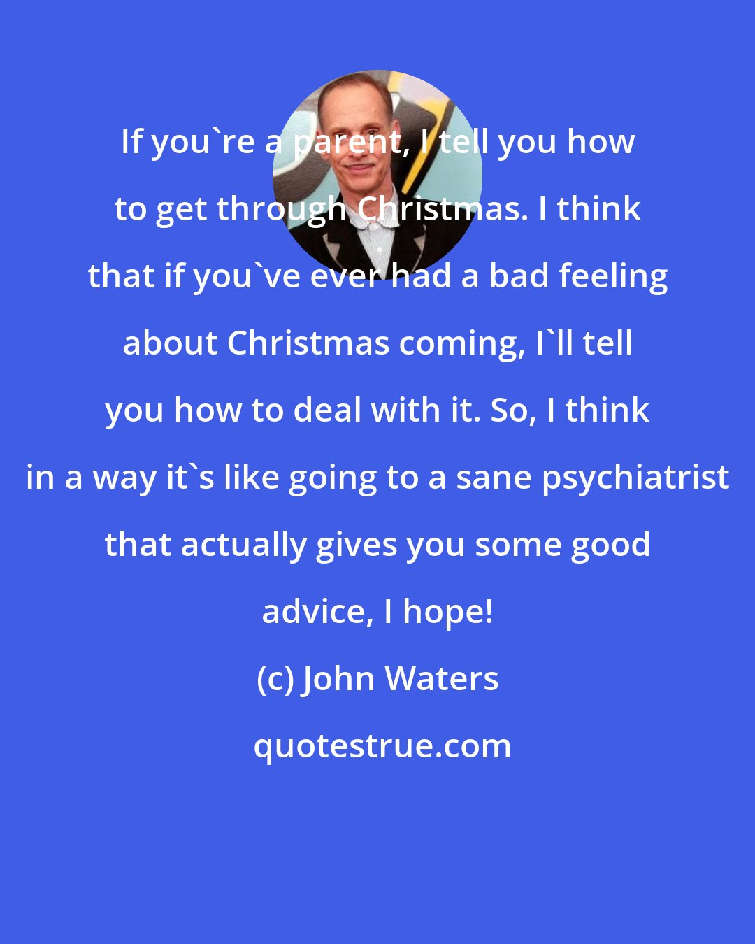 John Waters: If you're a parent, I tell you how to get through Christmas. I think that if you've ever had a bad feeling about Christmas coming, I'll tell you how to deal with it. So, I think in a way it's like going to a sane psychiatrist that actually gives you some good advice, I hope!