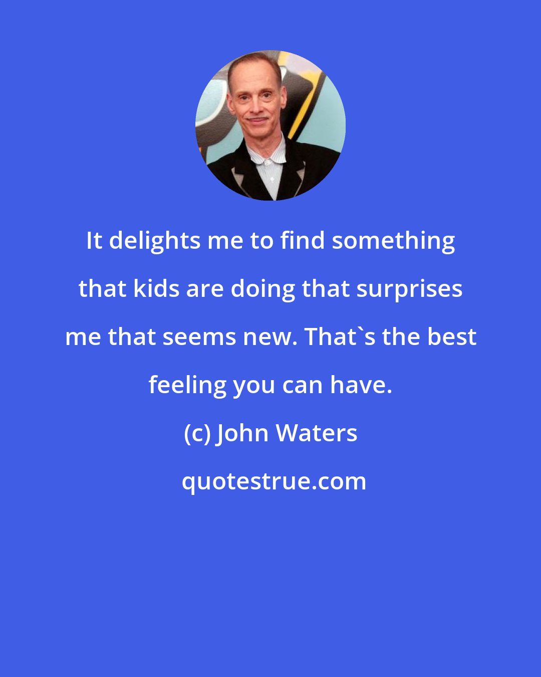 John Waters: It delights me to find something that kids are doing that surprises me that seems new. That's the best feeling you can have.