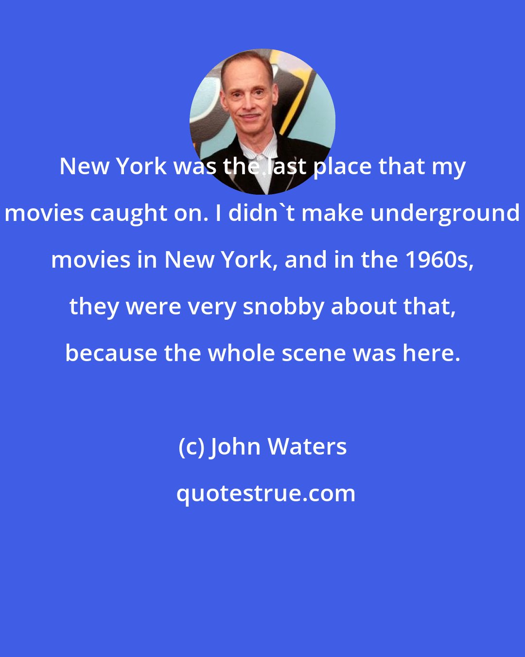 John Waters: New York was the last place that my movies caught on. I didn't make underground movies in New York, and in the 1960s, they were very snobby about that, because the whole scene was here.