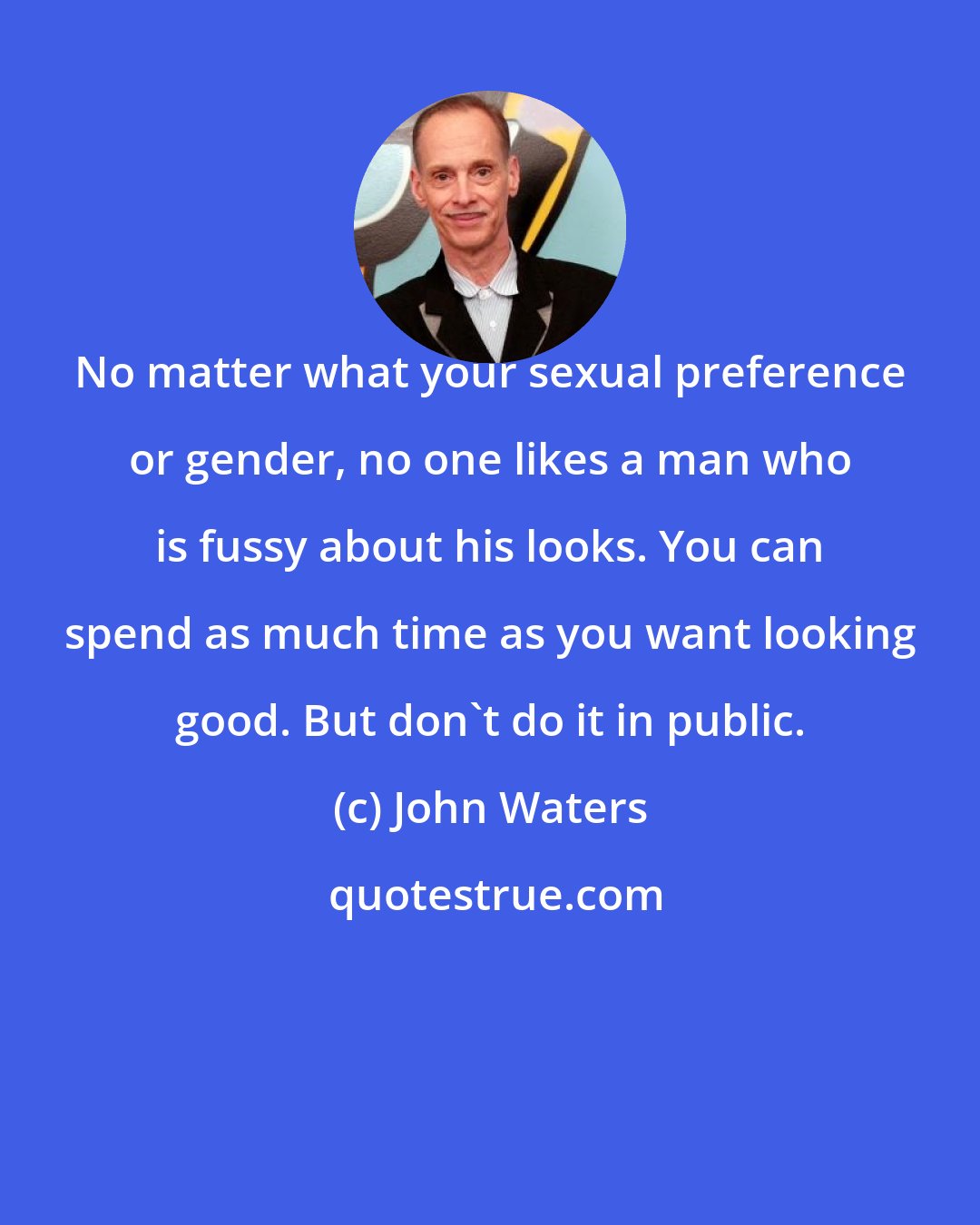 John Waters: No matter what your sexual preference or gender, no one likes a man who is fussy about his looks. You can spend as much time as you want looking good. But don`t do it in public.