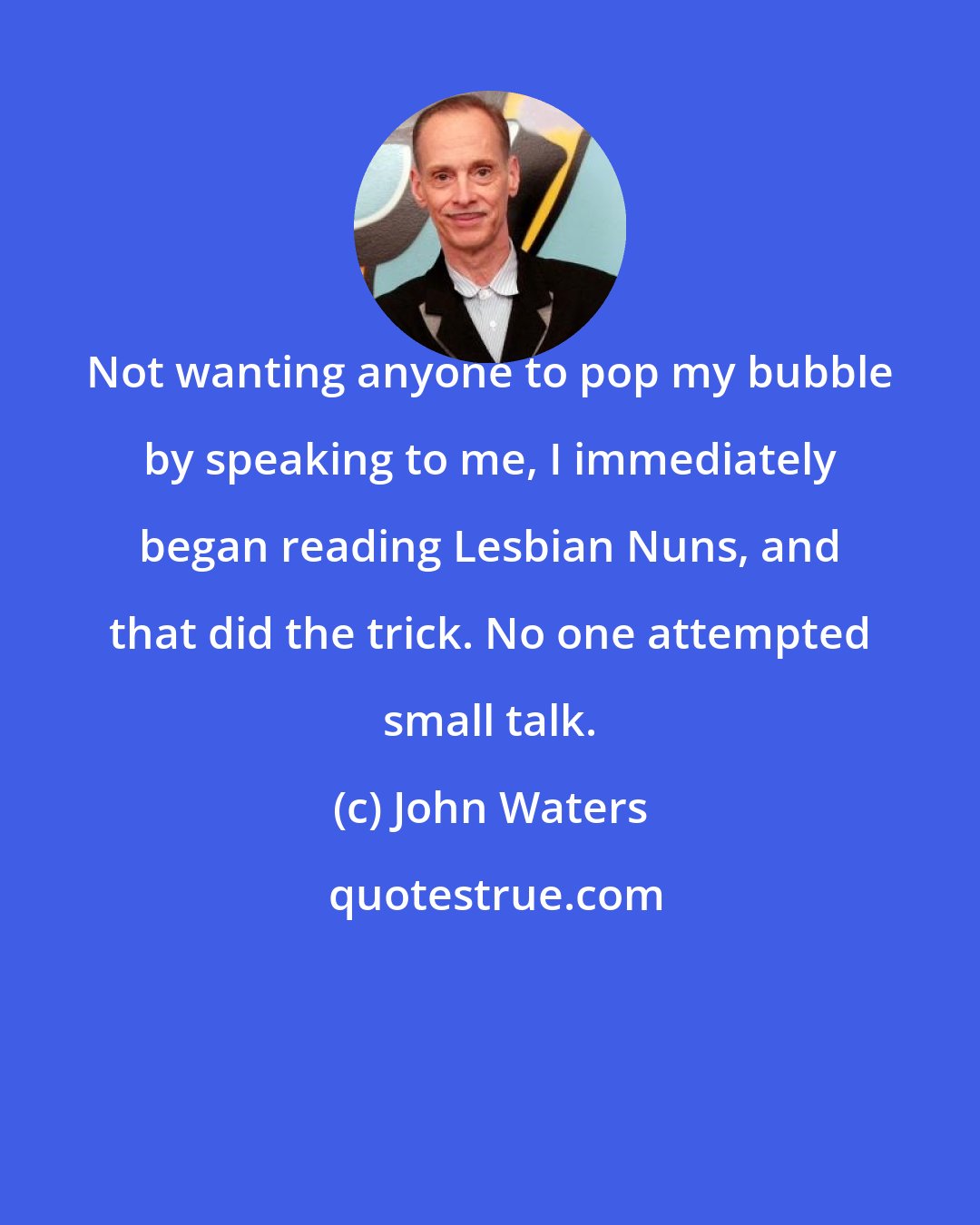 John Waters: Not wanting anyone to pop my bubble by speaking to me, I immediately began reading Lesbian Nuns, and that did the trick. No one attempted small talk.