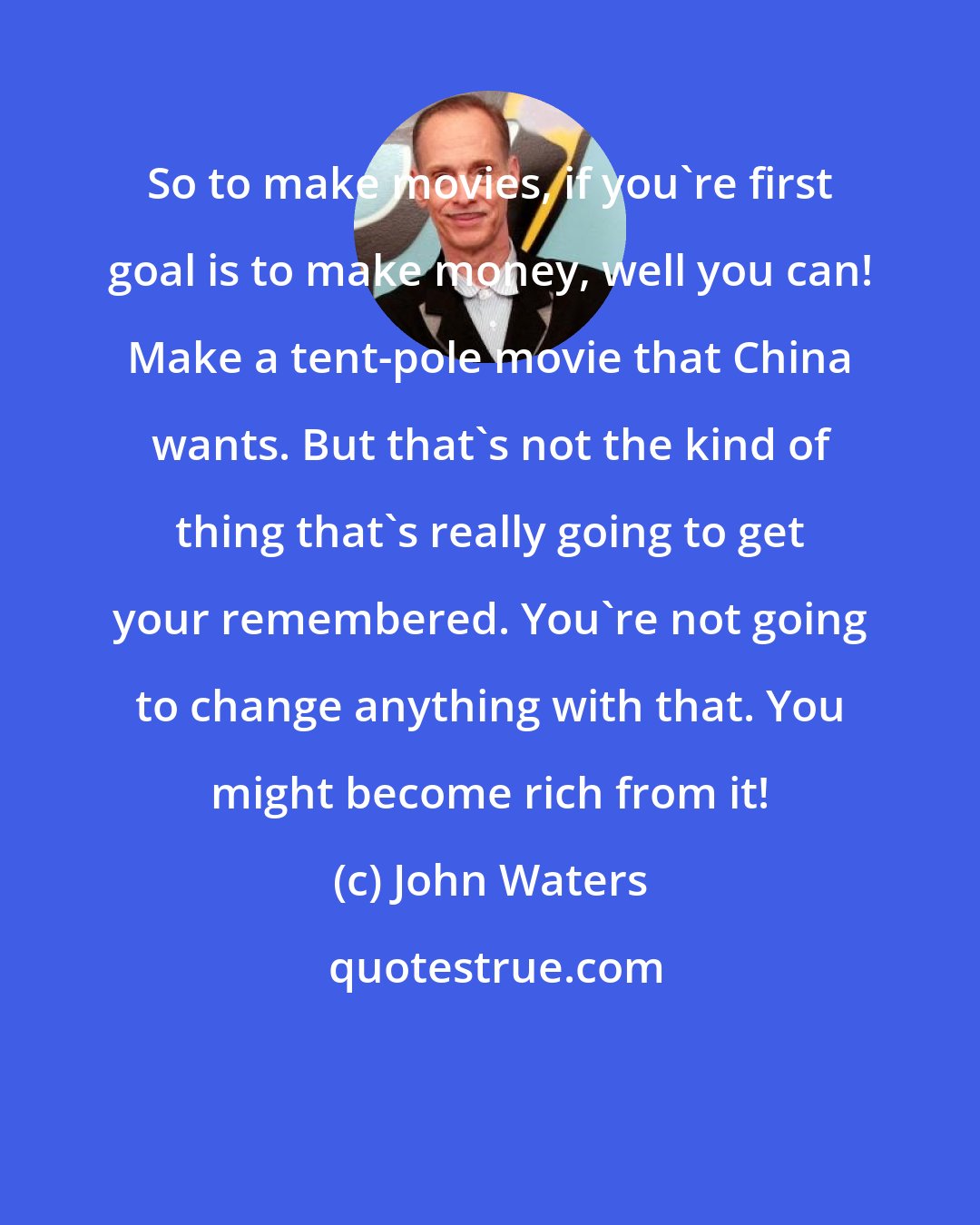 John Waters: So to make movies, if you're first goal is to make money, well you can! Make a tent-pole movie that China wants. But that's not the kind of thing that's really going to get your remembered. You're not going to change anything with that. You might become rich from it!