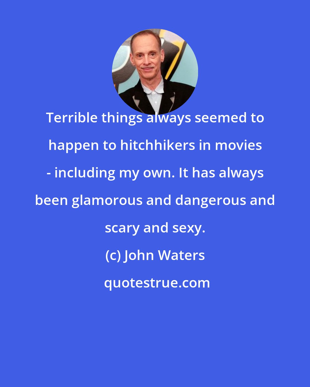 John Waters: Terrible things always seemed to happen to hitchhikers in movies - including my own. It has always been glamorous and dangerous and scary and sexy.