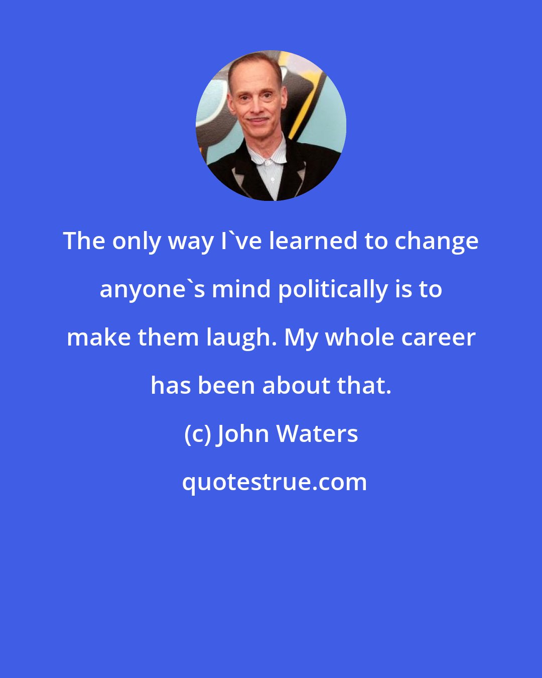 John Waters: The only way I've learned to change anyone's mind politically is to make them laugh. My whole career has been about that.