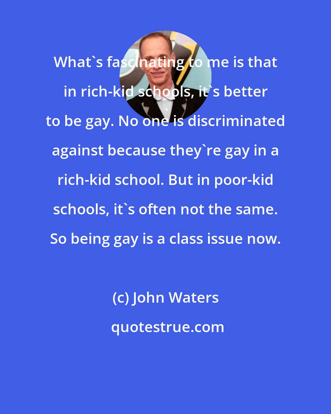 John Waters: What's fascinating to me is that in rich-kid schools, it's better to be gay. No one is discriminated against because they're gay in a rich-kid school. But in poor-kid schools, it's often not the same. So being gay is a class issue now.