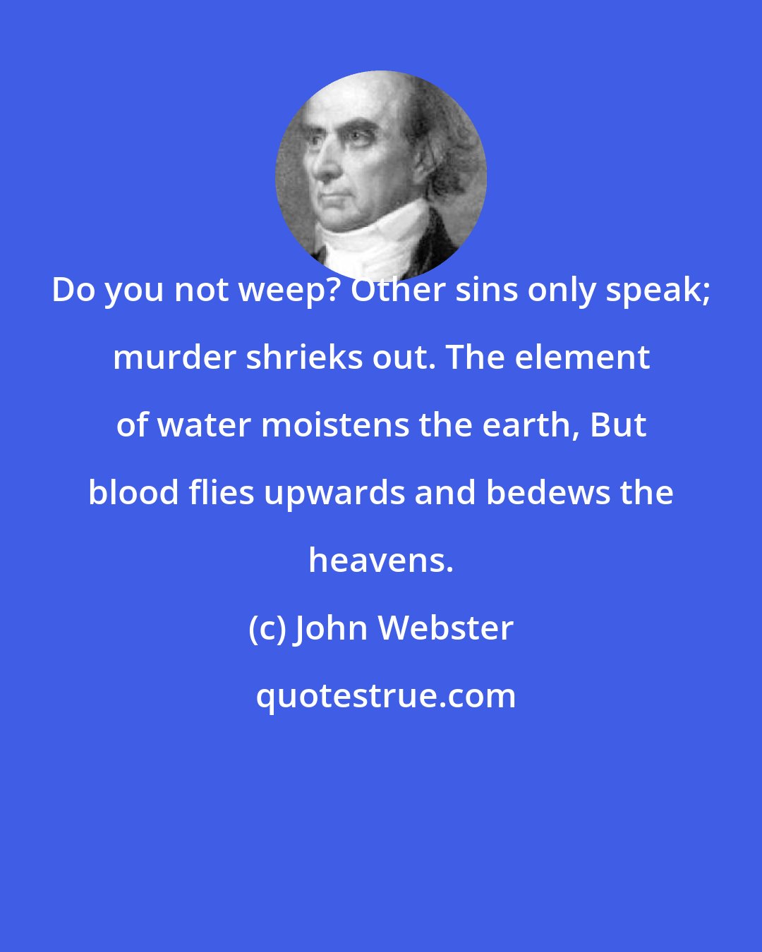 John Webster: Do you not weep? Other sins only speak; murder shrieks out. The element of water moistens the earth, But blood flies upwards and bedews the heavens.