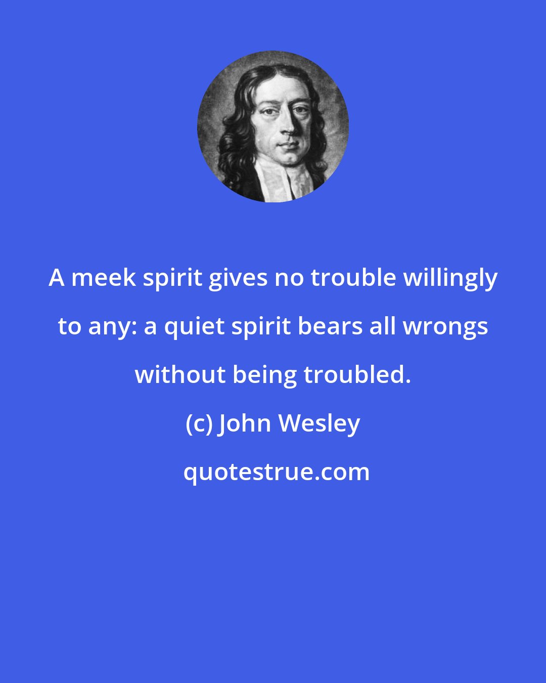 John Wesley: A meek spirit gives no trouble willingly to any: a quiet spirit bears all wrongs without being troubled.