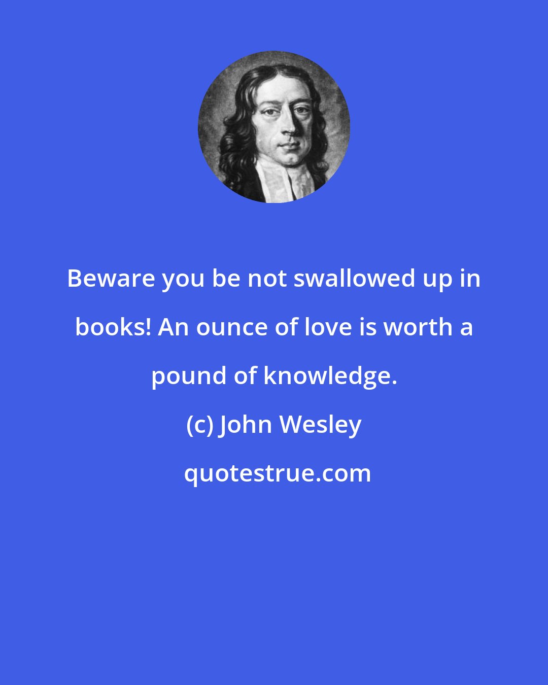 John Wesley: Beware you be not swallowed up in books! An ounce of love is worth a pound of knowledge.