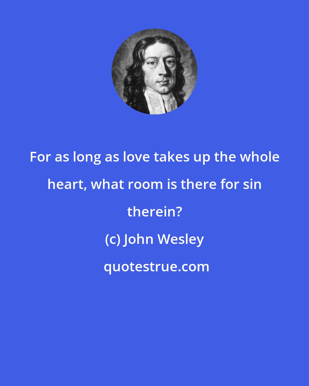 John Wesley: For as long as love takes up the whole heart, what room is there for sin therein?