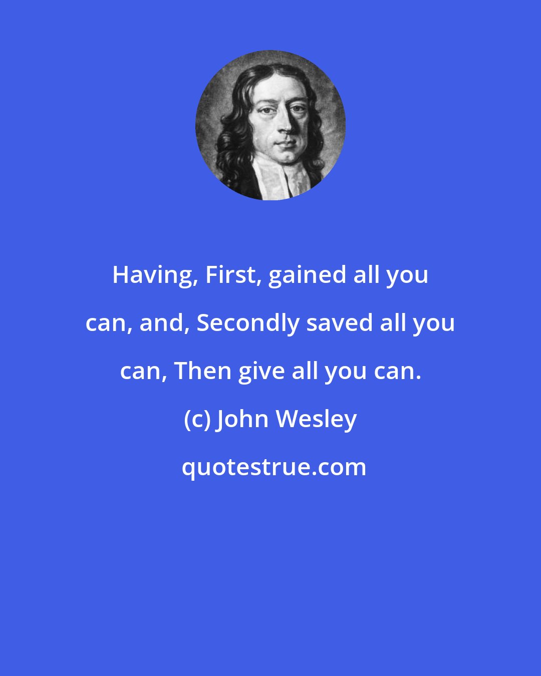 John Wesley: Having, First, gained all you can, and, Secondly saved all you can, Then give all you can.