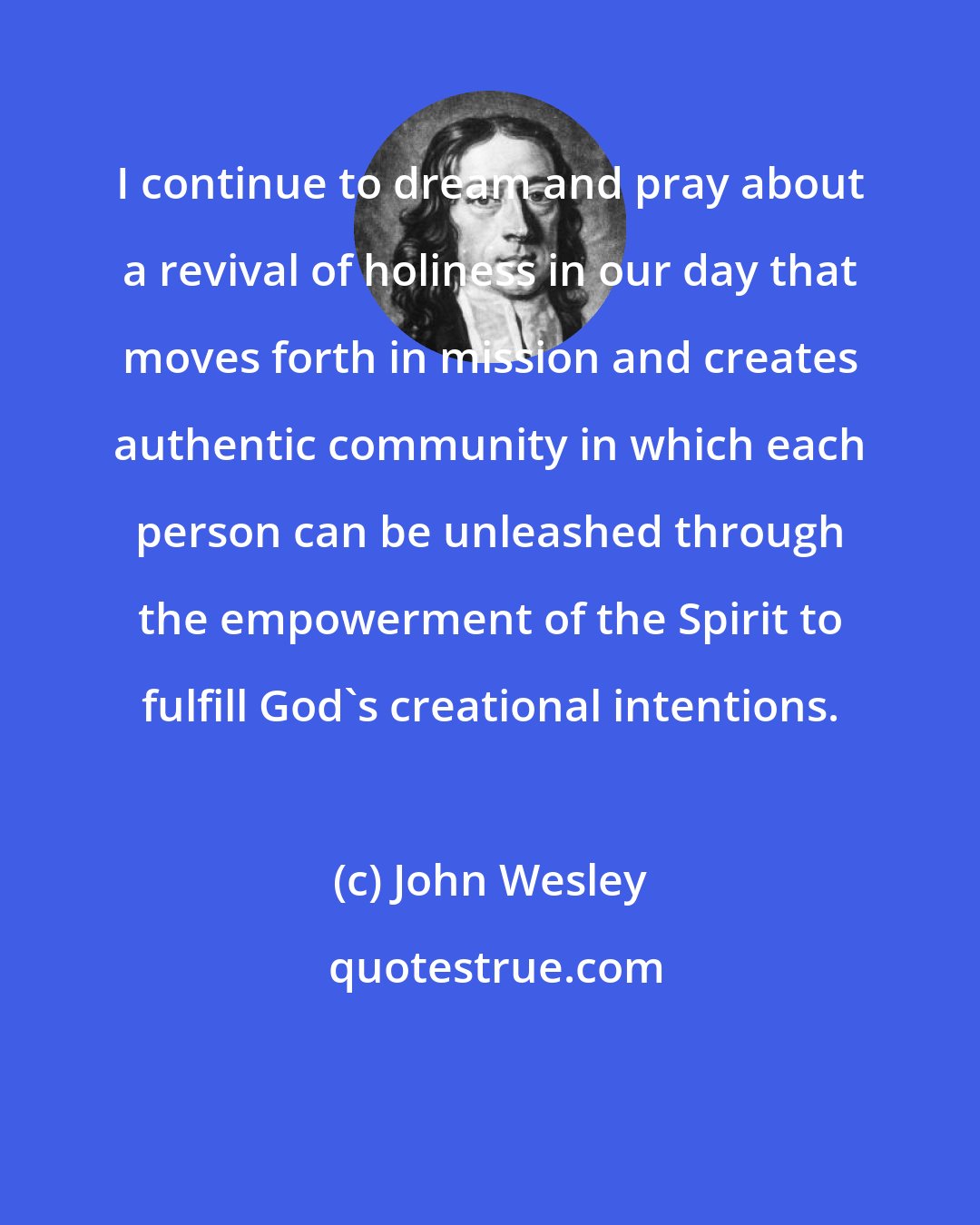 John Wesley: I continue to dream and pray about a revival of holiness in our day that moves forth in mission and creates authentic community in which each person can be unleashed through the empowerment of the Spirit to fulfill God's creational intentions.