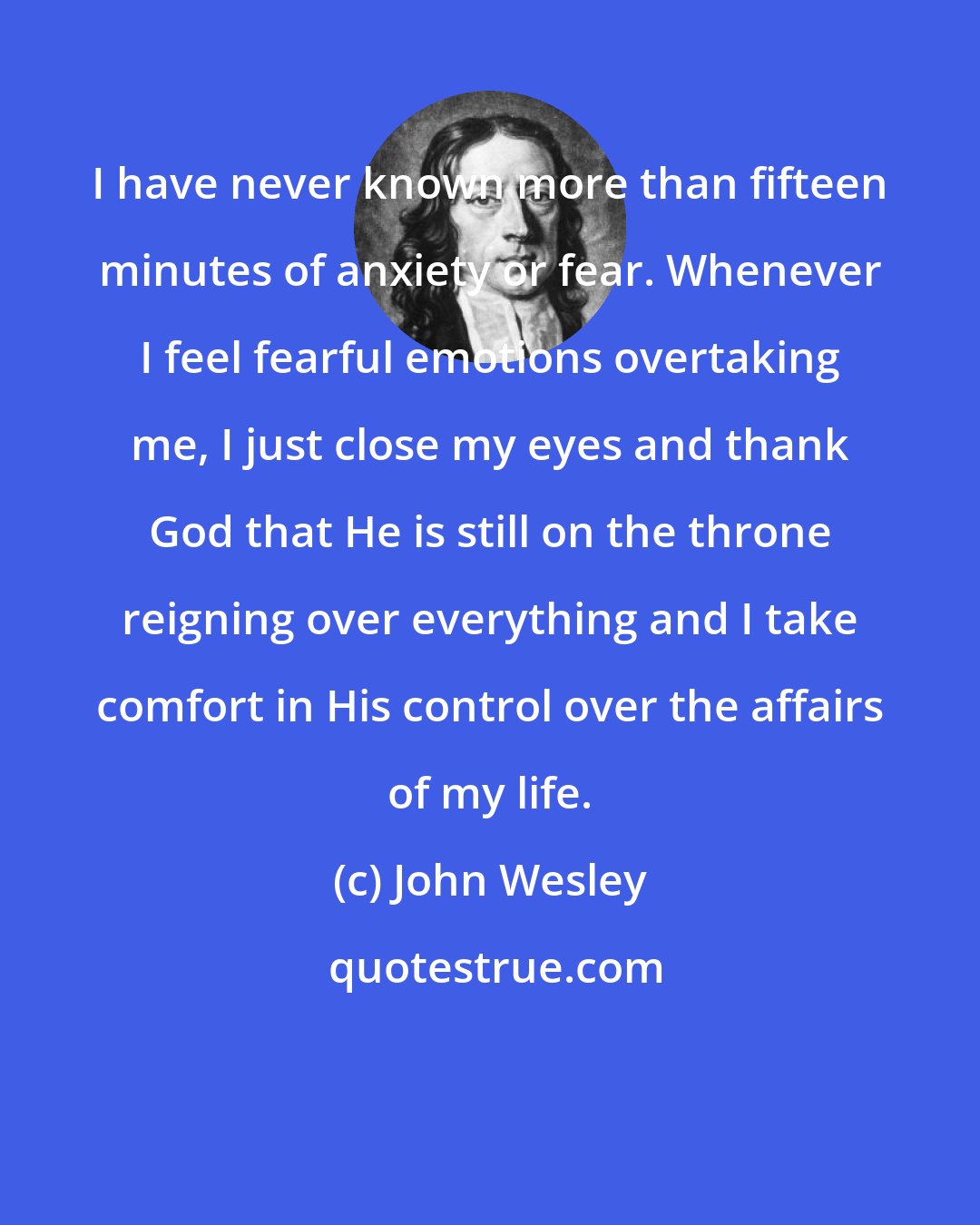 John Wesley: I have never known more than fifteen minutes of anxiety or fear. Whenever I feel fearful emotions overtaking me, I just close my eyes and thank God that He is still on the throne reigning over everything and I take comfort in His control over the affairs of my life.