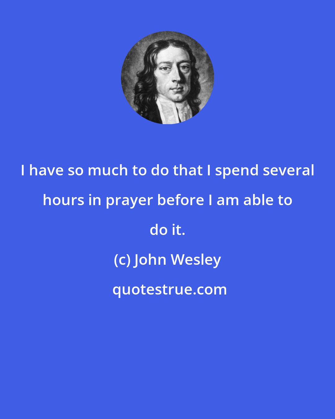 John Wesley: I have so much to do that I spend several hours in prayer before I am able to do it.