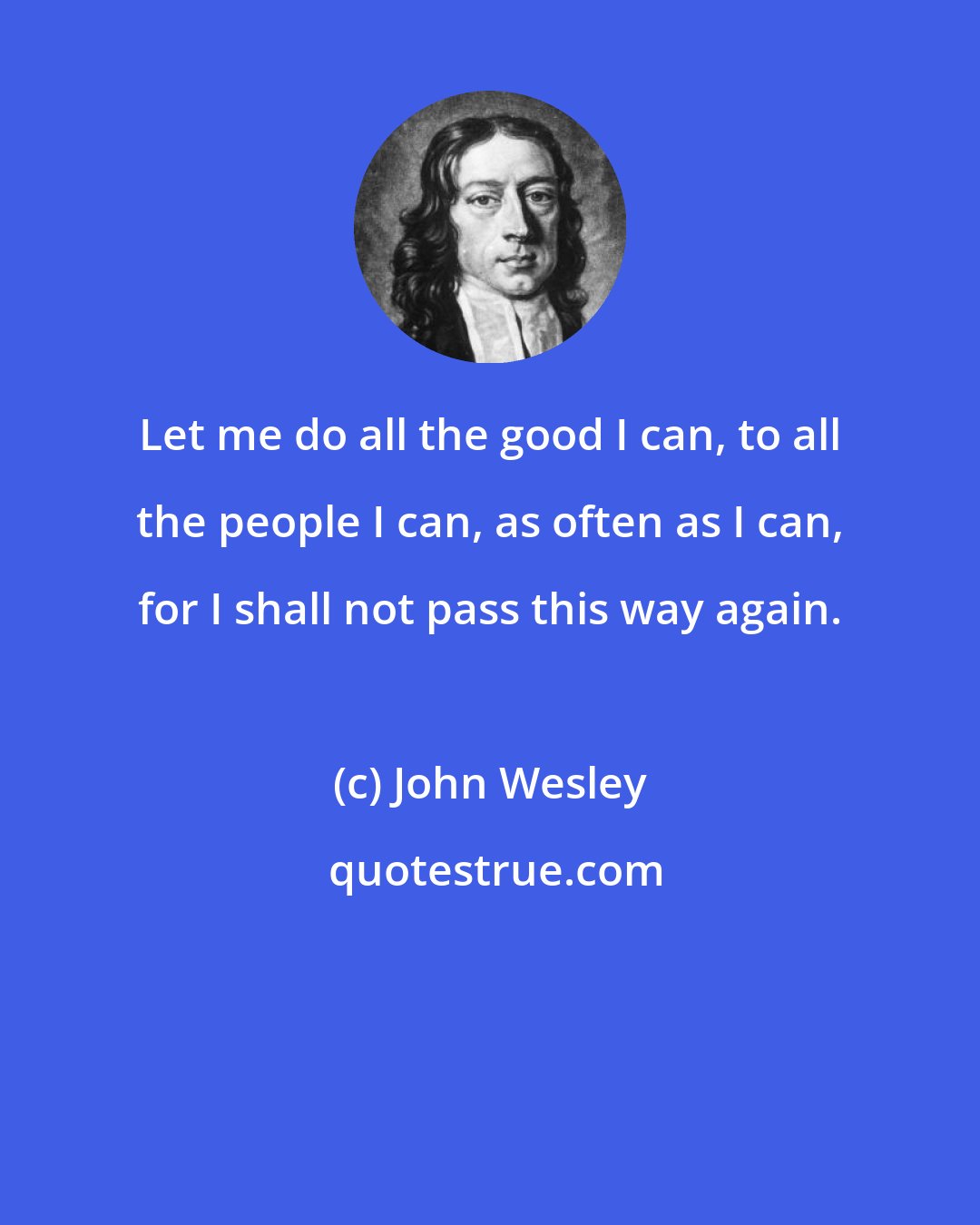 John Wesley: Let me do all the good I can, to all the people I can, as often as I can, for I shall not pass this way again.