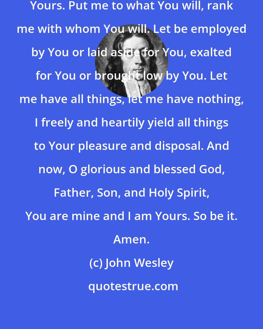 John Wesley: Lord, I am no longer my own, but Yours. Put me to what You will, rank me with whom You will. Let be employed by You or laid aside for You, exalted for You or brought low by You. Let me have all things, let me have nothing, I freely and heartily yield all things to Your pleasure and disposal. And now, O glorious and blessed God, Father, Son, and Holy Spirit, You are mine and I am Yours. So be it. Amen.