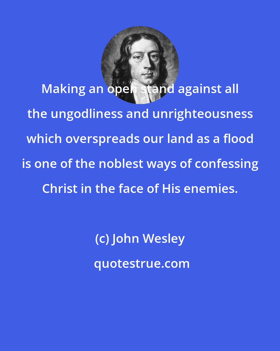 John Wesley: Making an open stand against all the ungodliness and unrighteousness which overspreads our land as a flood is one of the noblest ways of confessing Christ in the face of His enemies.