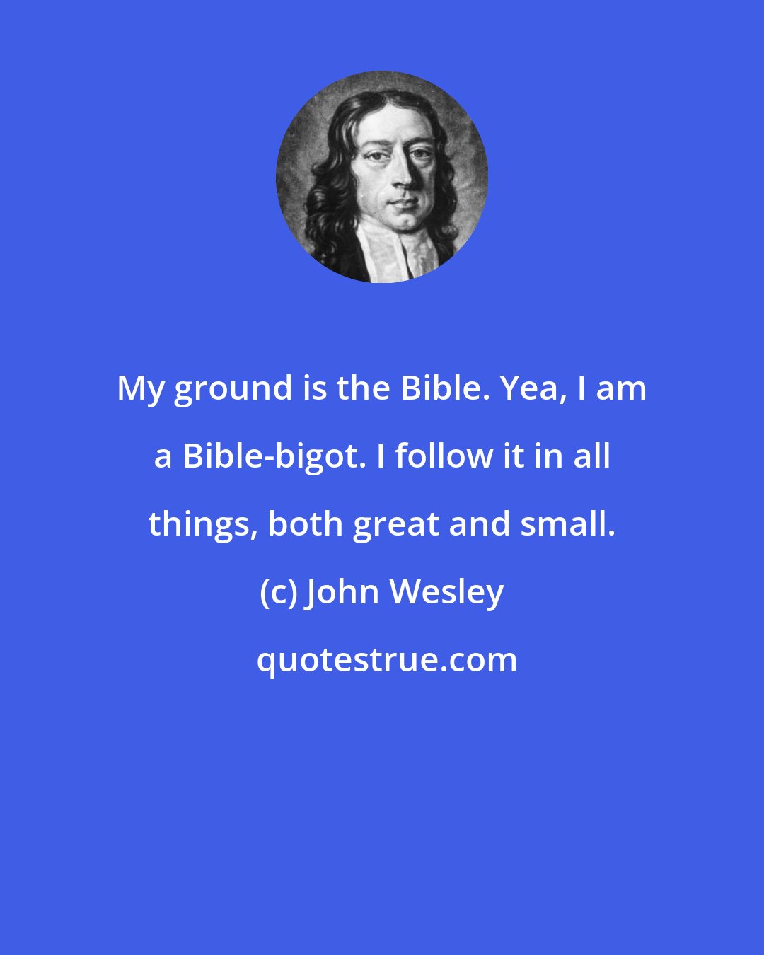 John Wesley: My ground is the Bible. Yea, I am a Bible-bigot. I follow it in all things, both great and small.