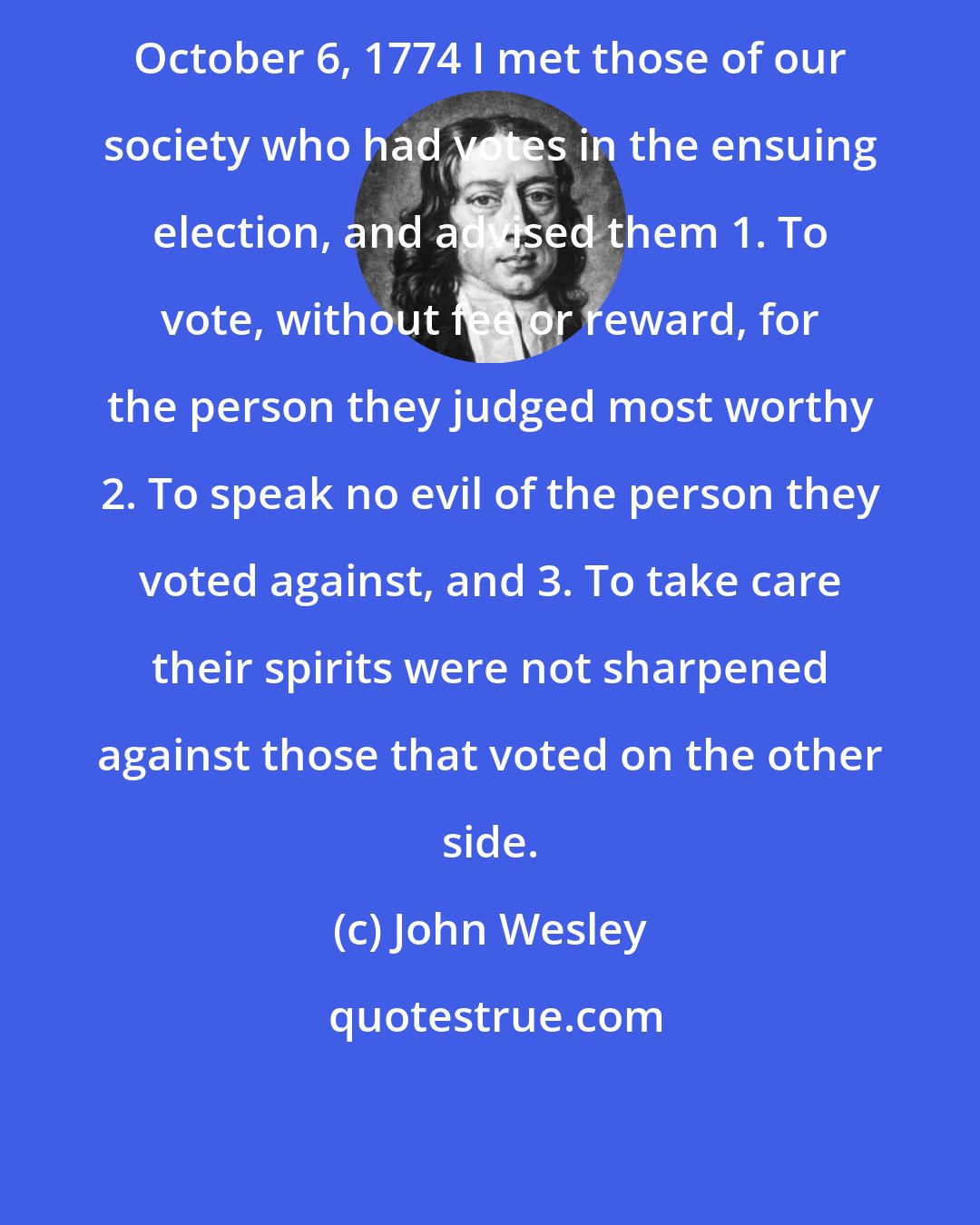 John Wesley: October 6, 1774 I met those of our society who had votes in the ensuing election, and advised them 1. To vote, without fee or reward, for the person they judged most worthy 2. To speak no evil of the person they voted against, and 3. To take care their spirits were not sharpened against those that voted on the other side.