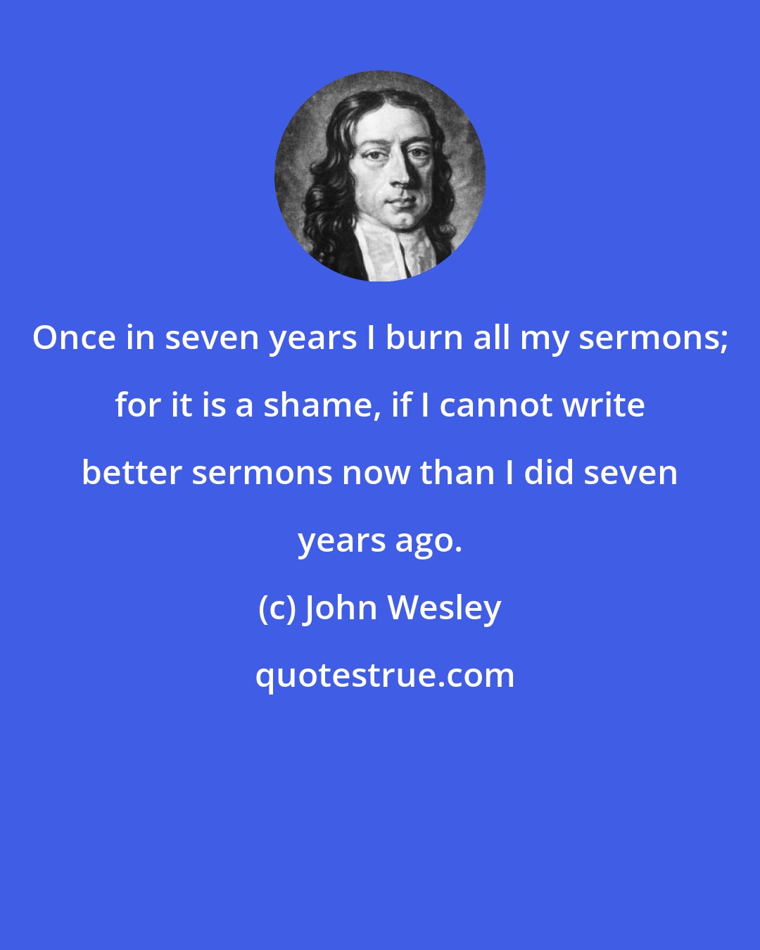 John Wesley: Once in seven years I burn all my sermons; for it is a shame, if I cannot write better sermons now than I did seven years ago.