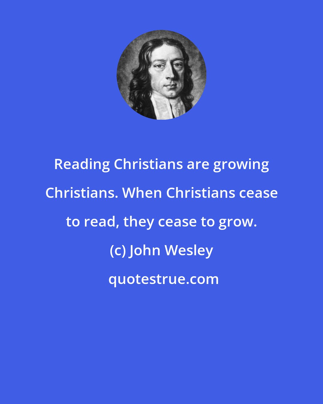 John Wesley: Reading Christians are growing Christians. When Christians cease to read, they cease to grow.