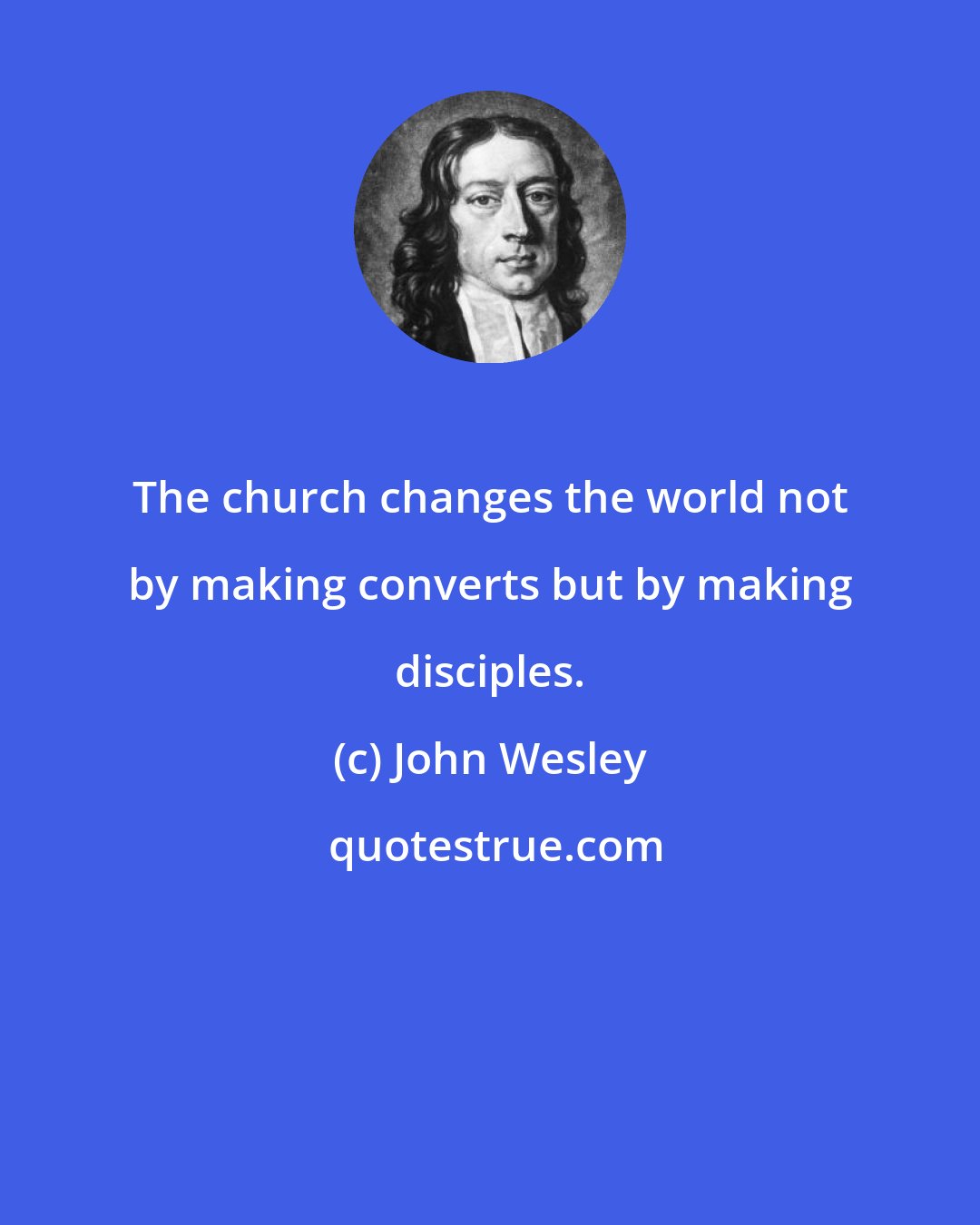John Wesley: The church changes the world not by making converts but by making disciples.