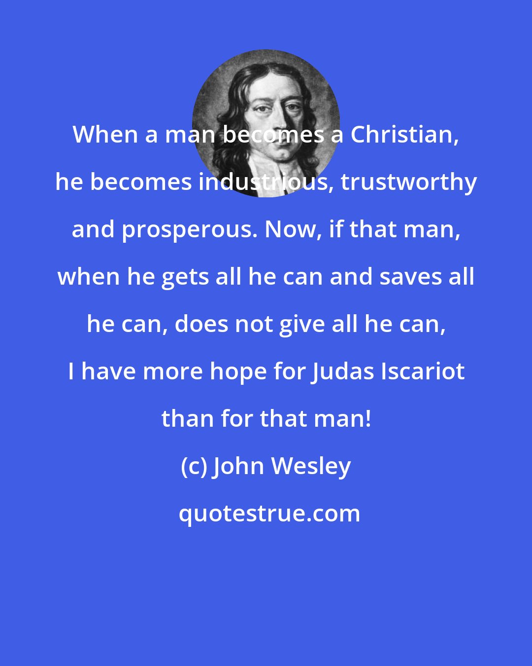 John Wesley: When a man becomes a Christian, he becomes industrious, trustworthy and prosperous. Now, if that man, when he gets all he can and saves all he can, does not give all he can, I have more hope for Judas Iscariot than for that man!