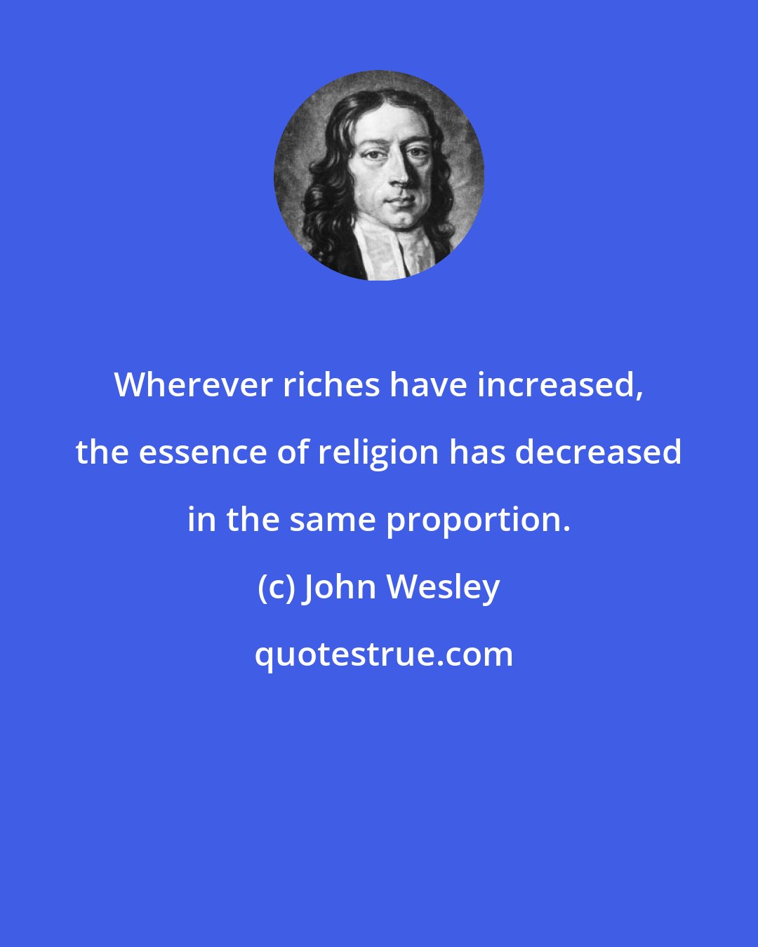 John Wesley: Wherever riches have increased, the essence of religion has decreased in the same proportion.