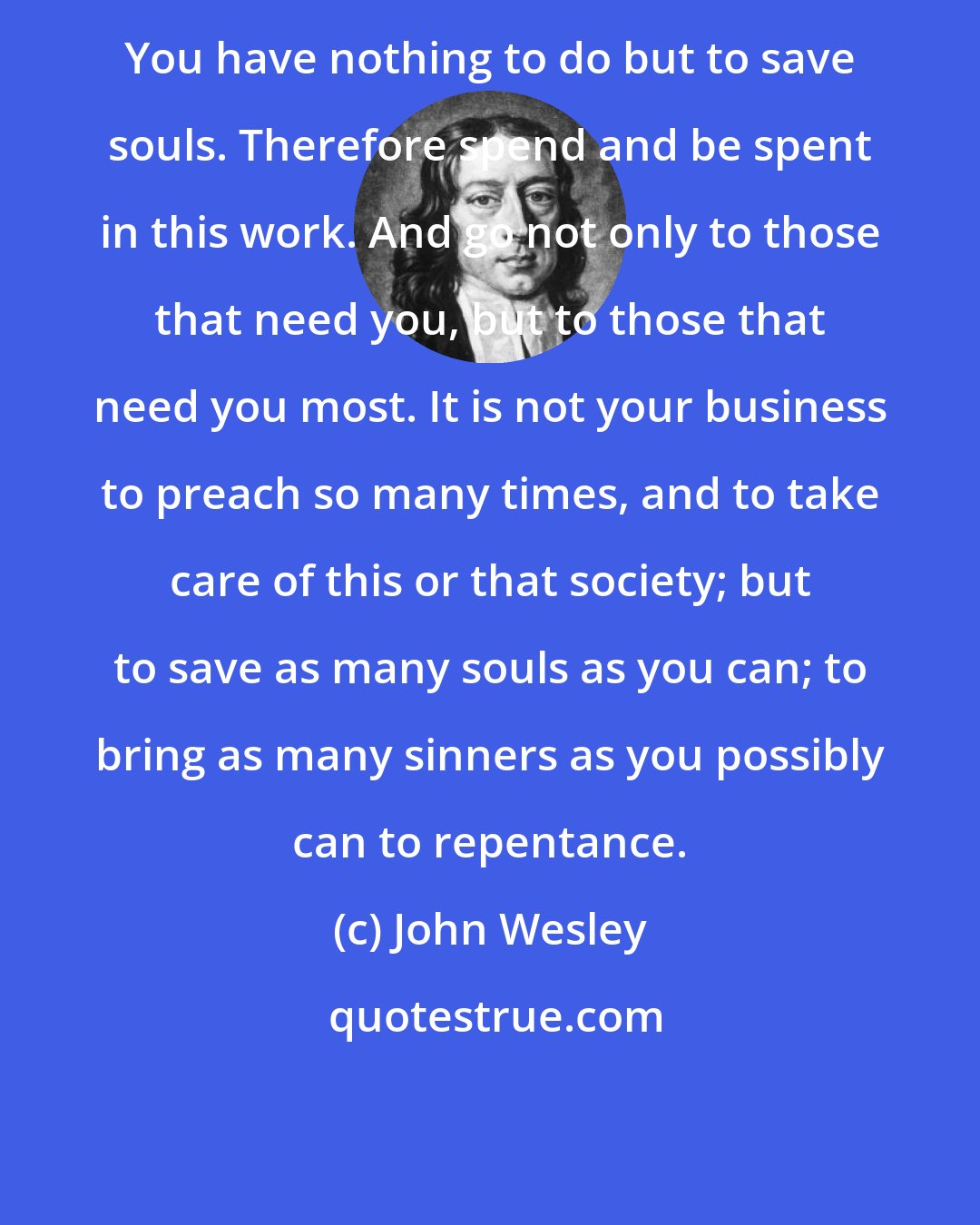 John Wesley: You have nothing to do but to save souls. Therefore spend and be spent in this work. And go not only to those that need you, but to those that need you most. It is not your business to preach so many times, and to take care of this or that society; but to save as many souls as you can; to bring as many sinners as you possibly can to repentance.