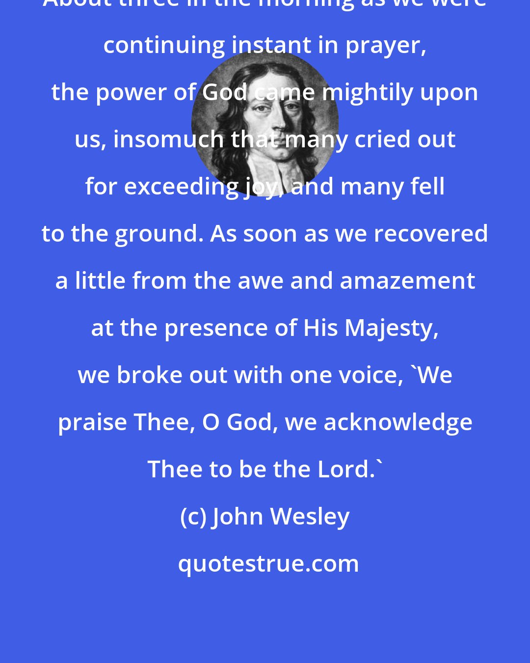 John Wesley: About three in the morning as we were continuing instant in prayer, the power of God came mightily upon us, insomuch that many cried out for exceeding joy, and many fell to the ground. As soon as we recovered a little from the awe and amazement at the presence of His Majesty, we broke out with one voice, 'We praise Thee, O God, we acknowledge Thee to be the Lord.'