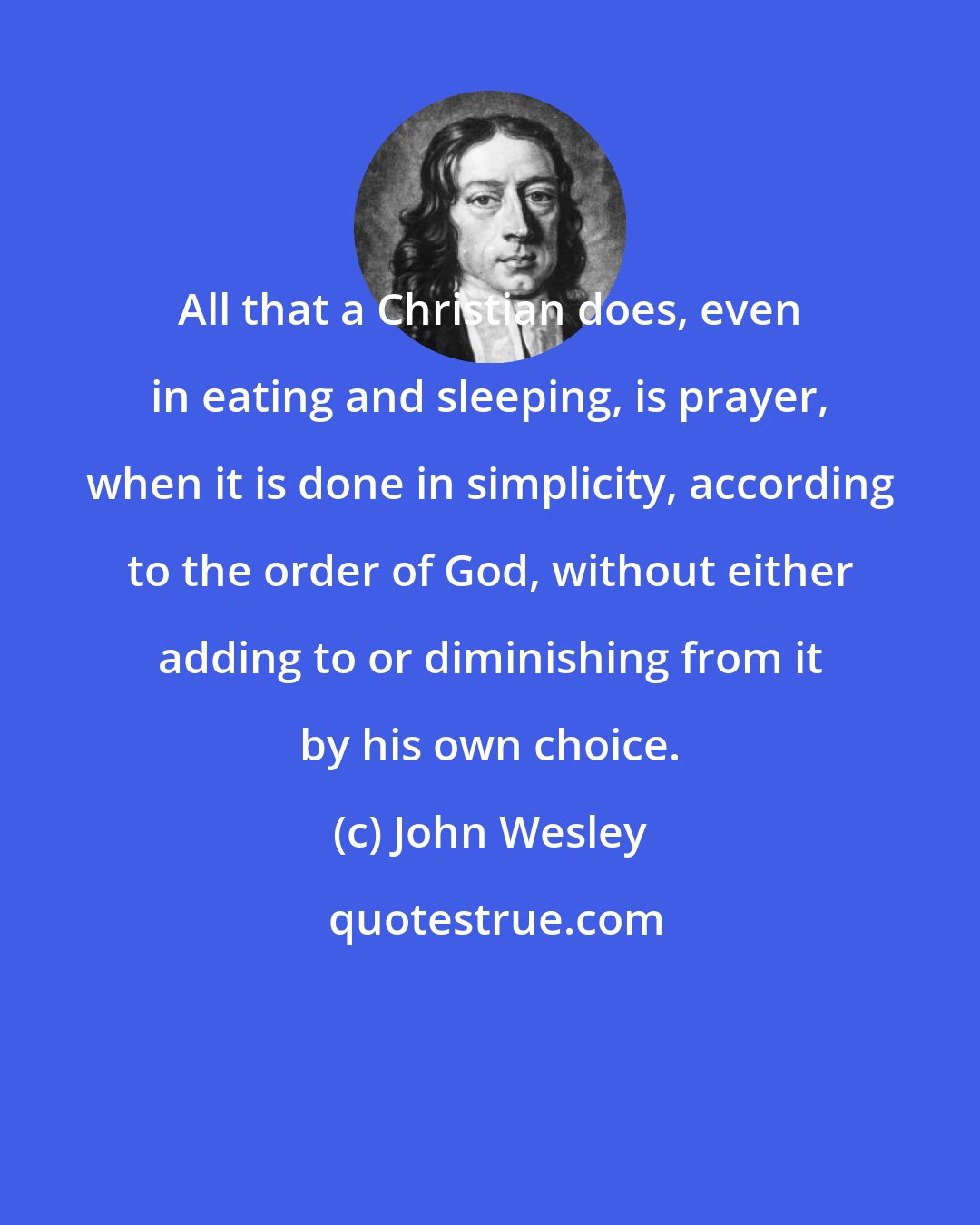 John Wesley: All that a Christian does, even in eating and sleeping, is prayer, when it is done in simplicity, according to the order of God, without either adding to or diminishing from it by his own choice.