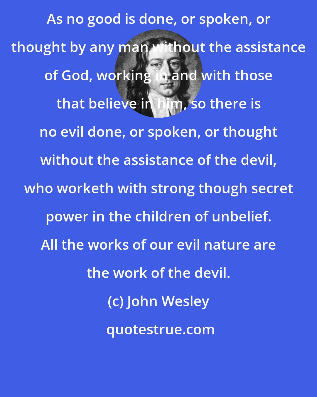 John Wesley: As no good is done, or spoken, or thought by any man without the assistance of God, working in and with those that believe in him, so there is no evil done, or spoken, or thought without the assistance of the devil, who worketh with strong though secret power in the children of unbelief. All the works of our evil nature are the work of the devil.